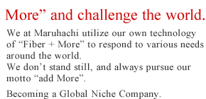 We at Maruhachi utilize our own technology of 'Fiber + More' to respond to various needs around the world. We don't stand still, and always pursue our motto 'add More'. Becoming a Global Niche Company.